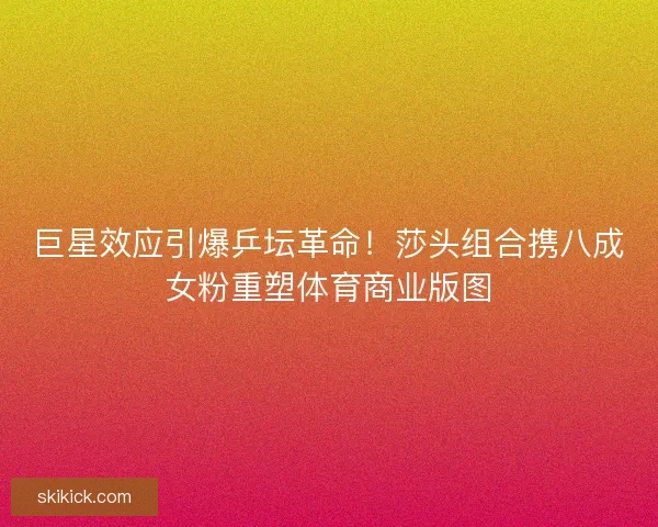 巨星效应引爆乒坛革命！莎头组合携八成女粉重塑体育商业版图