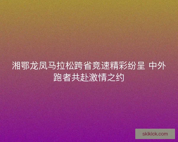 湘鄂龙凤马拉松跨省竞速精彩纷呈 中外跑者共赴激情之约