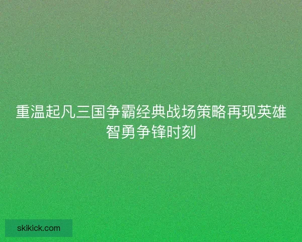 重温起凡三国争霸经典战场策略再现英雄智勇争锋时刻