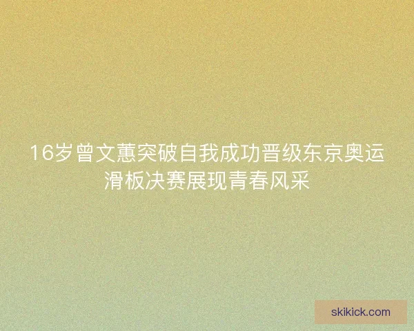 16岁曾文蕙突破自我成功晋级东京奥运滑板决赛展现青春风采