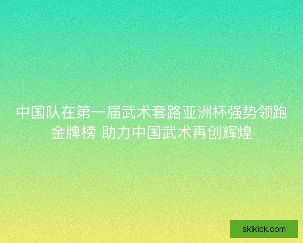 中国队在第一届武术套路亚洲杯强势领跑金牌榜 助力中国武术再创辉煌