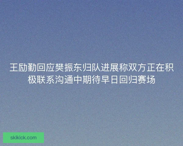 王励勤回应樊振东归队进展称双方正在积极联系沟通中期待早日回归赛场