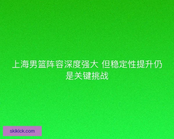 上海男篮阵容深度强大 但稳定性提升仍是关键挑战