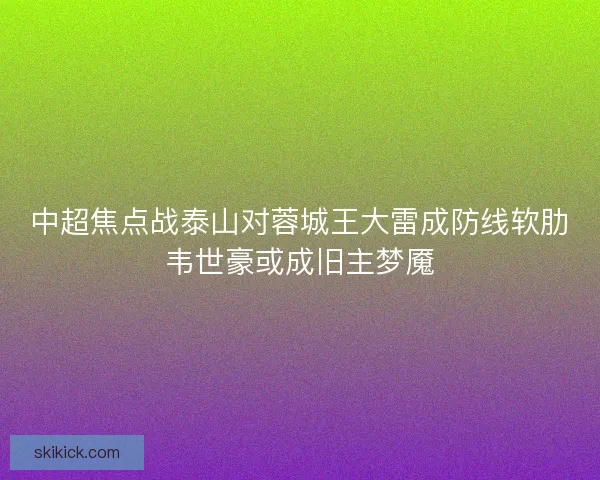 中超焦点战泰山对蓉城王大雷成防线软肋韦世豪或成旧主梦魇