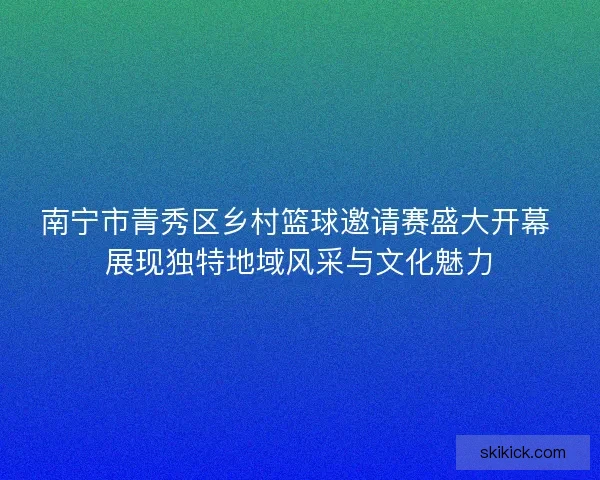 南宁市青秀区乡村篮球邀请赛盛大开幕 展现独特地域风采与文化魅力