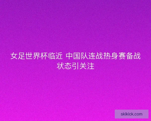 女足世界杯临近 中国队连战热身赛备战状态引关注